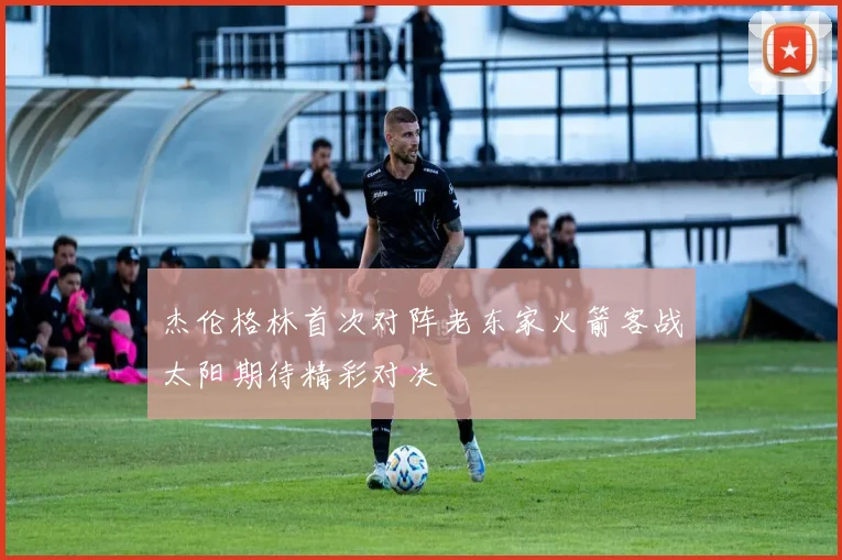 杰伦格林首次对阵老东家火箭客战太阳期待精彩对决