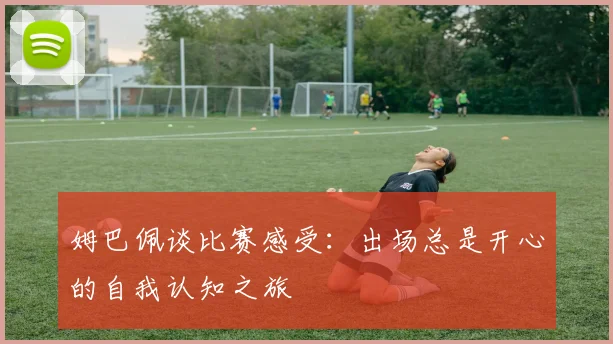 姆巴佩谈比赛感受：出场总是开心的自我认知之旅