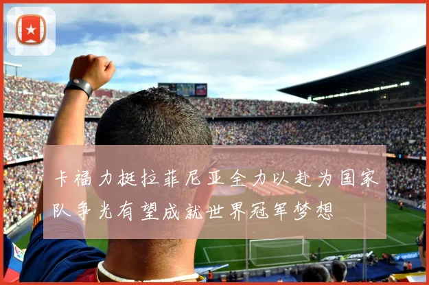 卡福力挺拉菲尼亚全力以赴为国家队争光有望成就世界冠军梦想