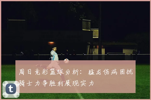 周日竞彩篮球分析：猛龙伤病困扰骑士力争胜利展现实力