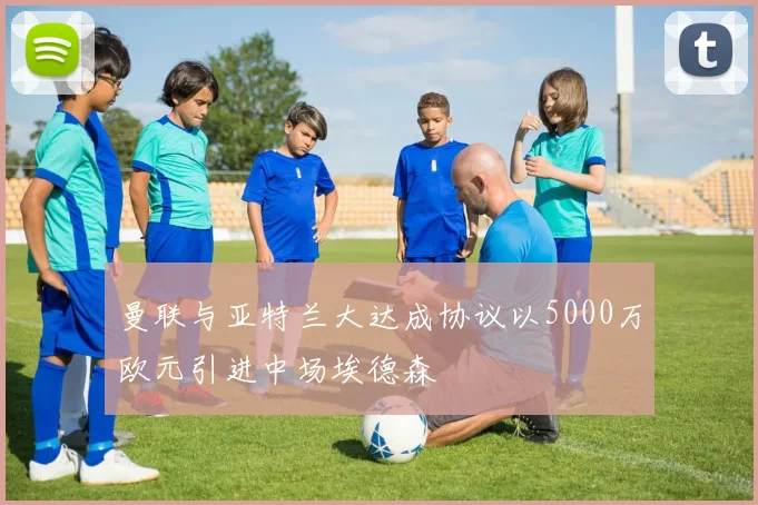 曼联与亚特兰大达成协议以5000万欧元引进中场埃德森