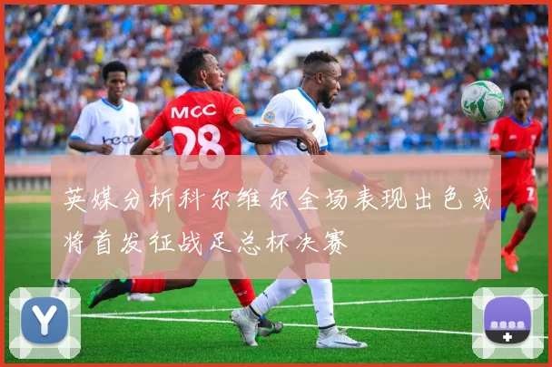 英媒分析科尔维尔全场表现出色或将首发征战足总杯决赛