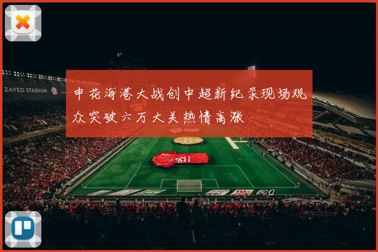 申花海港大战创中超新纪录现场观众突破六万大关热情高涨