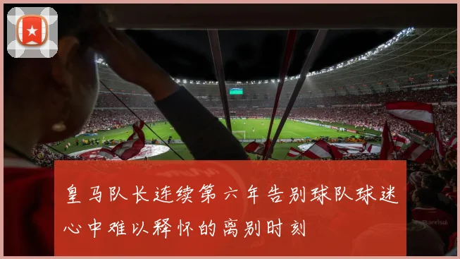 皇马队长连续第六年告别球队球迷心中难以释怀的离别时刻