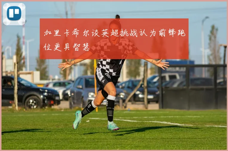 加里卡希尔谈英超挑战认为前锋跑位更具智慧