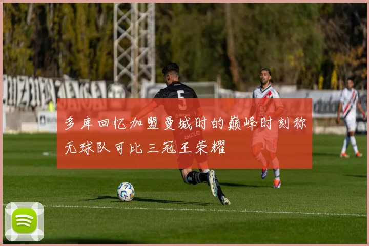 多库回忆加盟曼城时的巅峰时刻称无球队可比三冠王荣耀