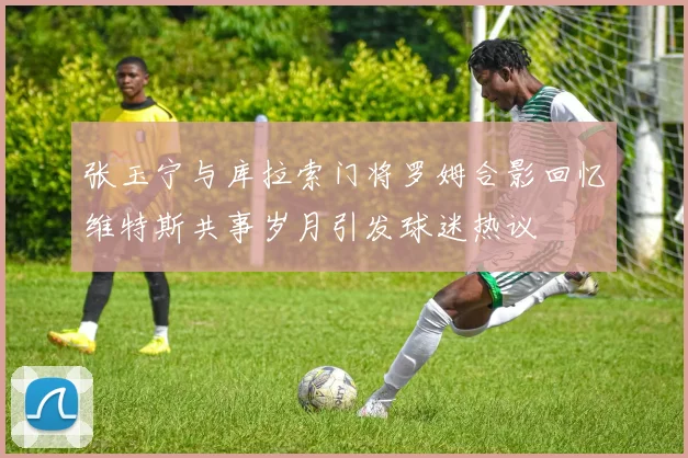 张玉宁与库拉索门将罗姆合影回忆维特斯共事岁月引发球迷热议