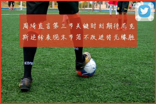 周琦直言第三节关键时刻期待尼克斯逆转表现末节若不改进将无缘胜利
