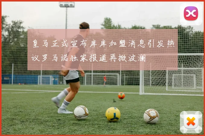 皇马正式宣布库库加盟消息引发热议罗马诺独家报道再掀波澜