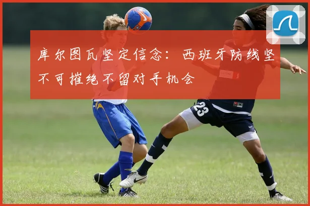 库尔图瓦坚定信念：西班牙防线坚不可摧绝不留对手机会