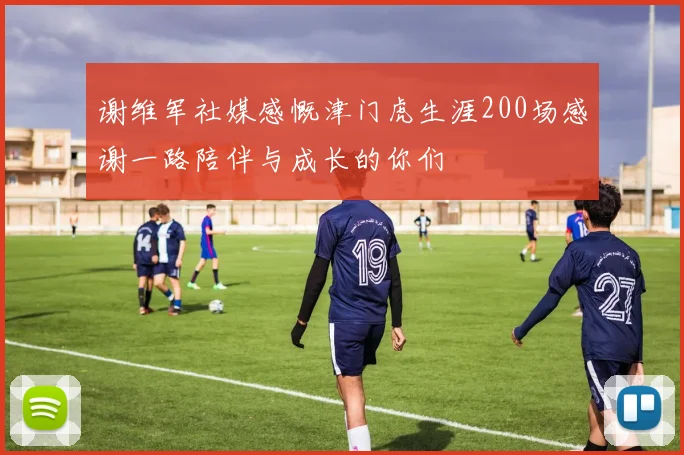 谢维军社媒感慨津门虎生涯200场感谢一路陪伴与成长的你们