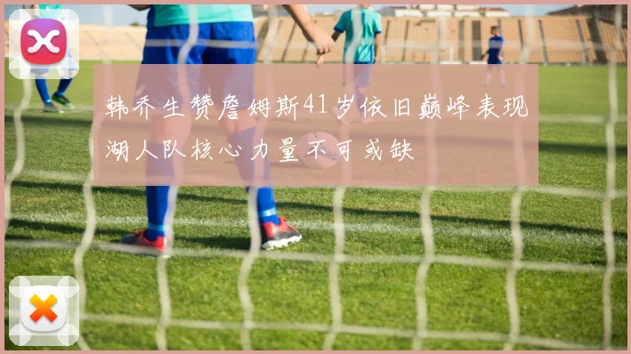 韩乔生赞詹姆斯41岁依旧巅峰表现湖人队核心力量不可或缺