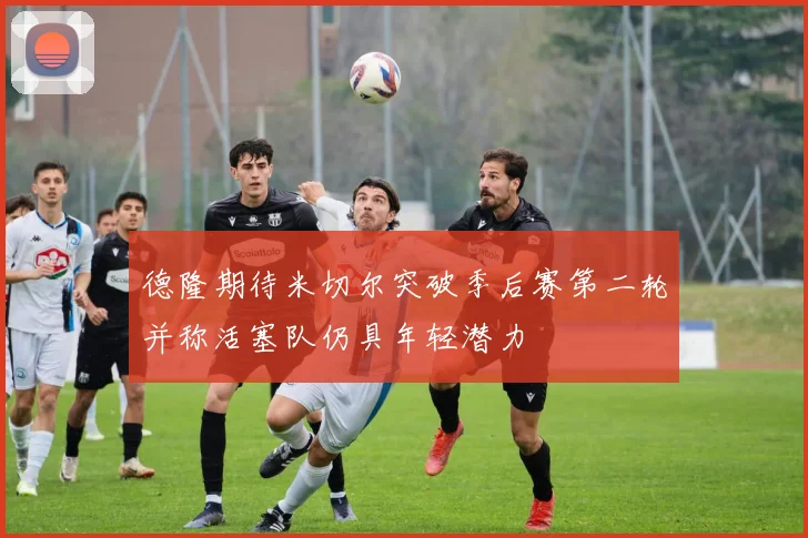 德隆期待米切尔突破季后赛第二轮并称活塞队仍具年轻潜力